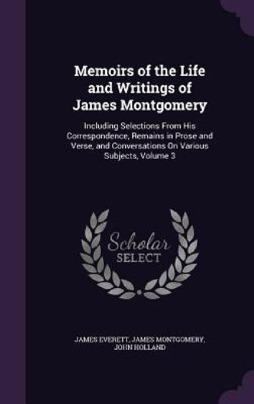 Memoirs of the Life and Writings of James Montgomery: Including Selections From His Correspondence, Remains in Prose and Verse, and Conversations On V by James Everett, James Montgomery, John Holland