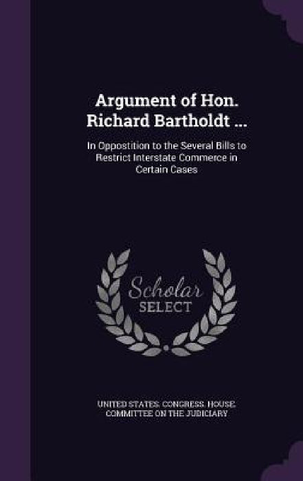 Argument of Hon. Richard Bartholdt ...: In Oppostition to the Several Bills to Restrict Interstate Commerce in Certain Cases by United States Congress House Committe