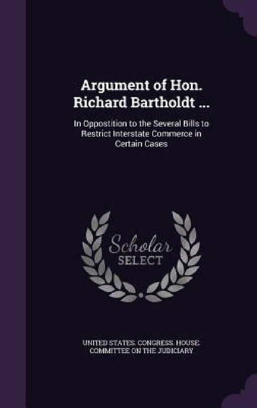Argument of Hon. Richard Bartholdt ...: In Oppostition to the Several Bills to Restrict Interstate Commerce in Certain Cases by United States Congress House Committe