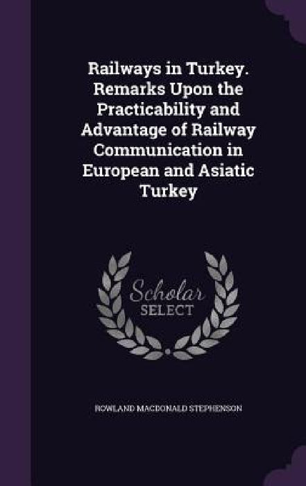 Railways in Turkey. Remarks Upon the Practicability and Advantage of Railway Communication in European and Asiatic Turkey by Rowland MacDonald Stephenson