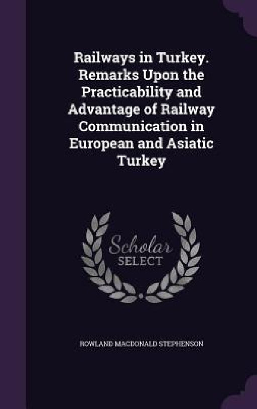 Railways in Turkey. Remarks Upon the Practicability and Advantage of Railway Communication in European and Asiatic Turkey by Rowland MacDonald Stephenson