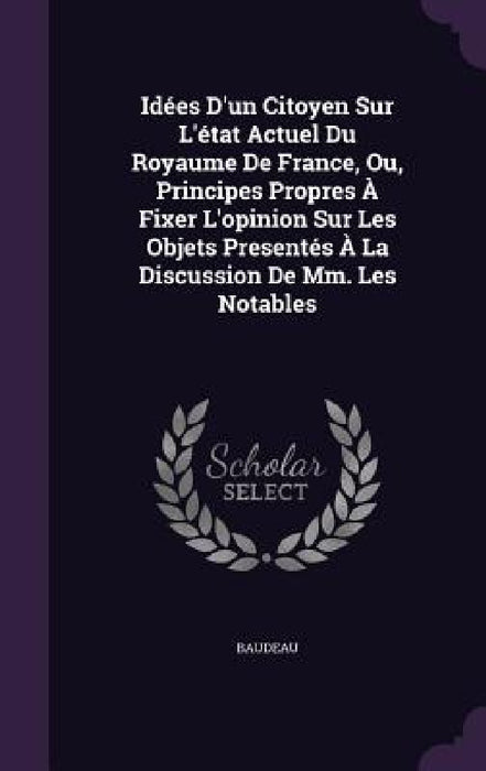 Idées D'un Citoyen Sur L'état Actuel Du Royaume De France, Ou, Principes Propres À Fixer L'opinion Sur Les Objets Presentés À La Discussion De Mm. Les by Baudeau