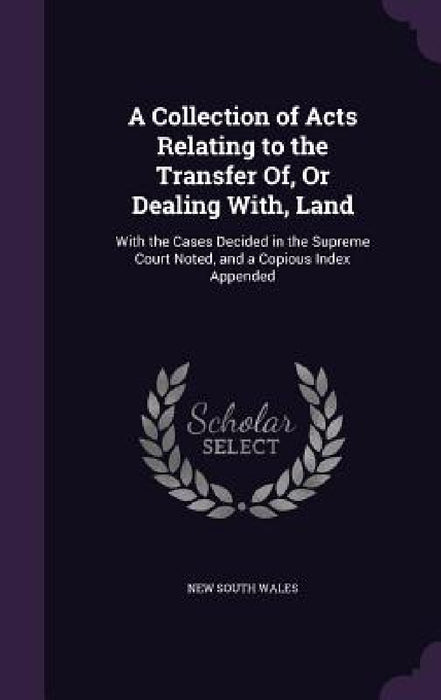 A Collection of Acts Relating to the Transfer Of, Or Dealing With, Land: With the Cases Decided in the Supreme Court Noted, and a Copious Index Append by New South Wales