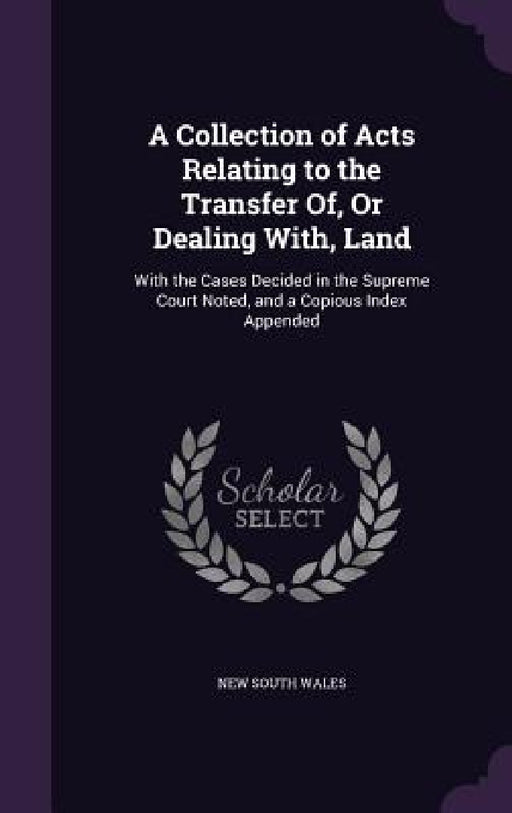 A Collection of Acts Relating to the Transfer Of, Or Dealing With, Land: With the Cases Decided in the Supreme Court Noted, and a Copious Index Append by New South Wales