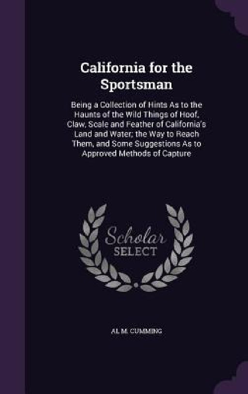 California for the Sportsman: Being a Collection of Hints As to the Haunts of the Wild Things of Hoof, Claw, Scale and Feather of California's Land by Al M. Cumming