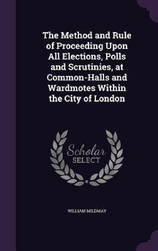 The Method and Rule of Proceeding Upon All Elections, Polls and Scrutinies, at Common-Halls and Wardmotes Within the City of London by William Mildmay