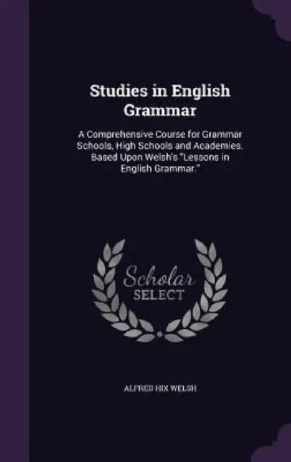 Studies in English Grammar: A Comprehensive Course for Grammar Schools, High Schools and Academies. Based Upon Welsh's "Lessons in English Grammar by Alfred Hix Welsh