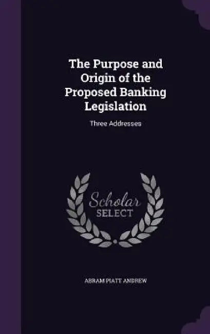 The Purpose and Origin of the Proposed Banking Legislation: Three Addresses by Abram Piatt Andrew