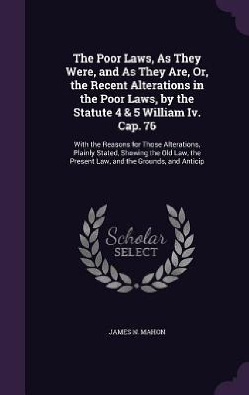 The Poor Laws, As They Were, and As They Are, Or, the Recent Alterations in the Poor Laws, by the Statute 4 & 5 William Iv. Cap. 76: With the Reasons by James N. Mahon