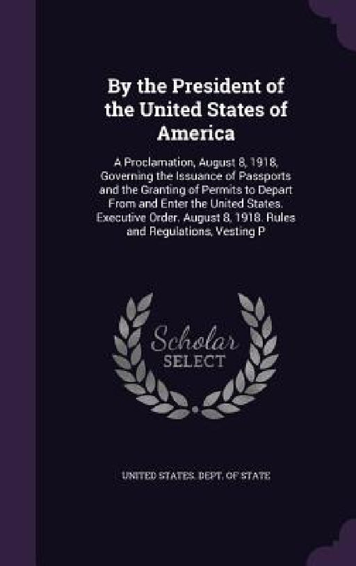 By the President of the United States of America: A Proclamation, August 8, 1918, Governing the Issuance of Passports and the Granting of Permits to D by United States Dept of State