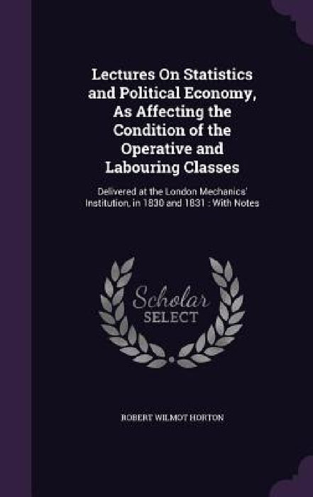 Lectures On Statistics and Political Economy, As Affecting the Condition of the Operative and Labouring Classes: Delivered at the London Mechanics' In by Robert Wilmot Horton