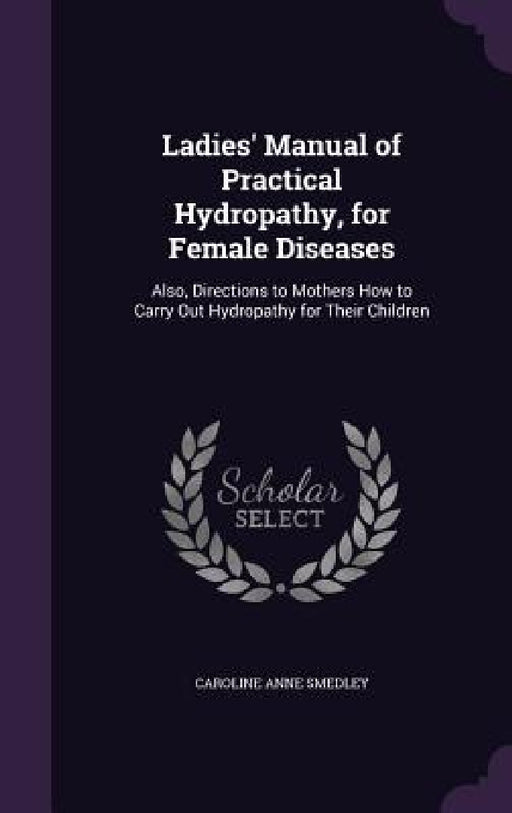 Ladies' Manual of Practical Hydropathy, for Female Diseases: Also, Directions to Mothers How to Carry Out Hydropathy for Their Children by Caroline Anne Smedley