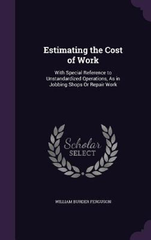 Estimating the Cost of Work: With Special Reference to Unstandardized Operations, As in Jobbing Shops Or Repair Work by William Burder Ferguson