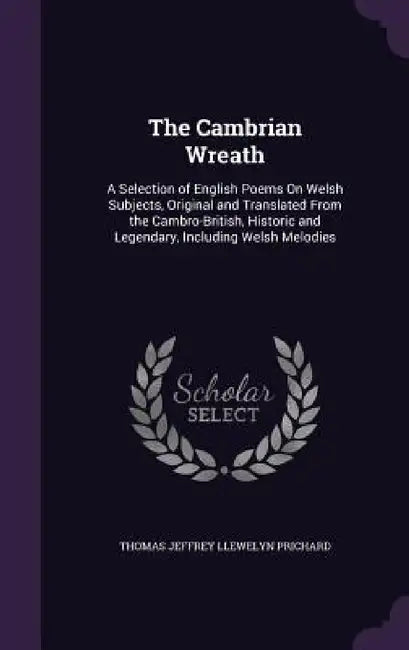 The Cambrian Wreath: A Selection of English Poems On Welsh Subjects, Original and Translated From the Cambro-British, Historic and Legendar by Thomas Jeffrey Llewelyn Prichard