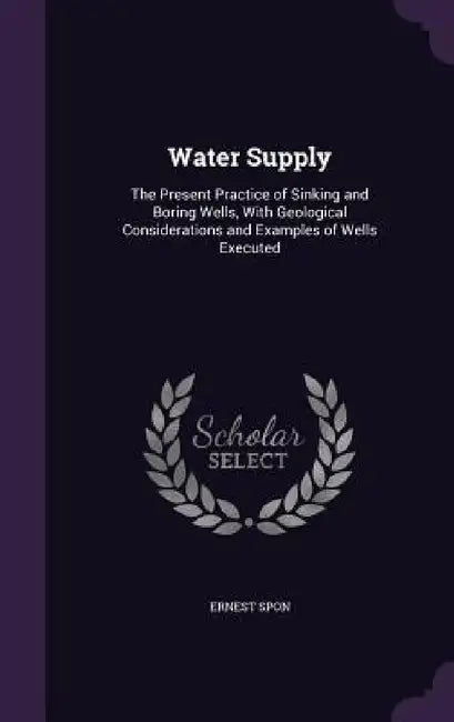 Water Supply: The Present Practice of Sinking and Boring Wells, With Geological Considerations and Examples of Wells Executed by Ernest Spon