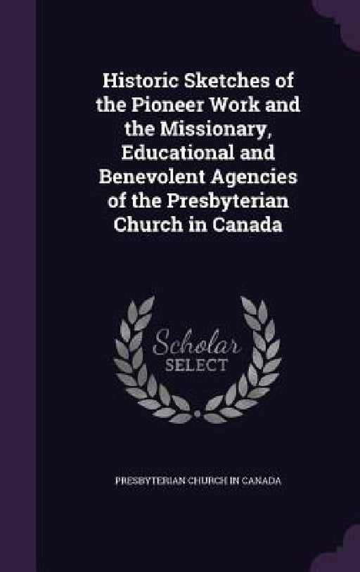 Historic Sketches of the Pioneer Work and the Missionary, Educational and Benevolent Agencies of the Presbyterian Church in Canada by Presbyterian Church in Canada