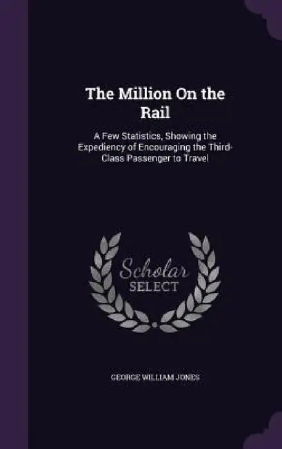 The Million On the Rail: A Few Statistics, Showing the Expediency of Encouraging the Third-Class Passenger to Travel by George William Jones