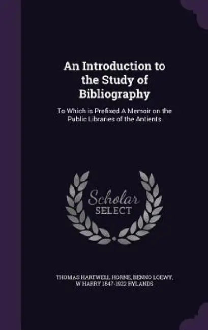 An Introduction to the Study of Bibliography: To Which is Prefixed A Memoir on the Public Libraries of the Antients by Thomas Hartwell Horne, Benno Loewy, W. Harry 1847-1922 Rylands