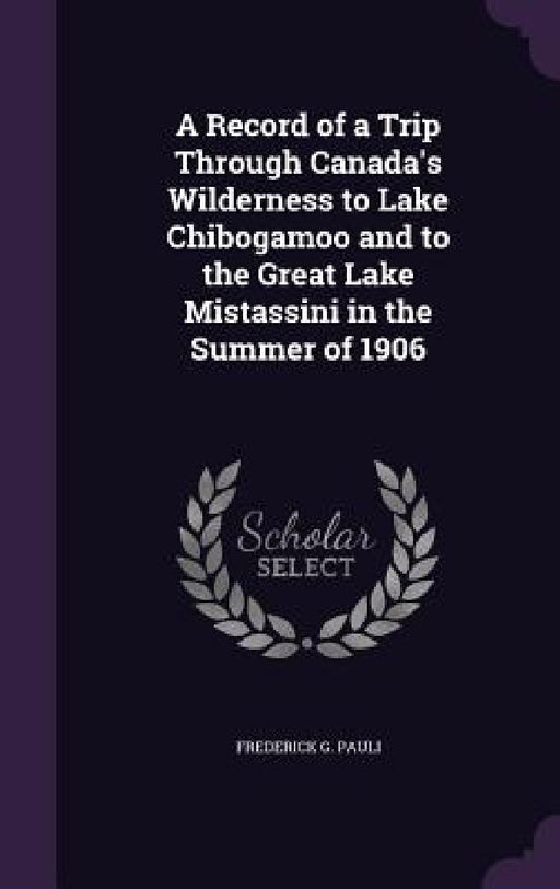 A Record of a Trip Through Canada's Wilderness to Lake Chibogamoo and to the Great Lake Mistassini in the Summer of 1906 by Frederick G. Pauli