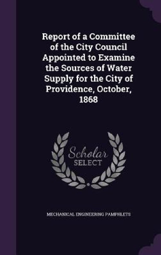 Report of a Committee of the City Council Appointed to Examine the Sources of Water Supply for the City of Providence, October, 1868 by Mechanical Engineering Pamphlets