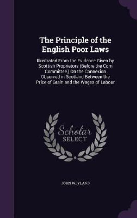 The Principle of the English Poor Laws: Illustrated From the Evidence Given by Scottish Proprietors (Before the Corn Committee, ) On the Connexion Obs by John Weyland