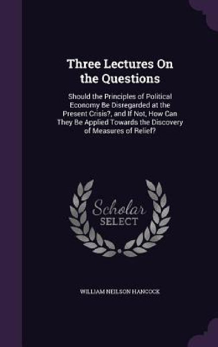 Three Lectures On the Questions: Should the Principles of Political Economy Be Disregarded at the Present Crisis?, and If Not, How Can They Be Applied by William Neilson Hancock