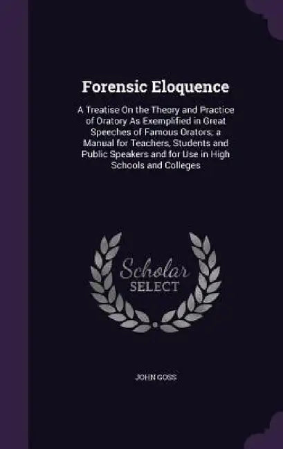Forensic Eloquence: A Treatise On the Theory and Practice of Oratory As Exemplified in Great Speeches of Famous Orators; a Manual for Teac by John Goss