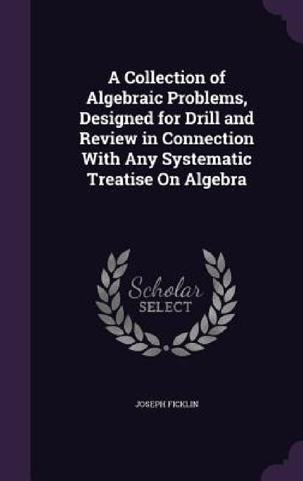 A Collection of Algebraic Problems, Designed for Drill and Review in Connection With Any Systematic Treatise On Algebra by Joseph Ficklin