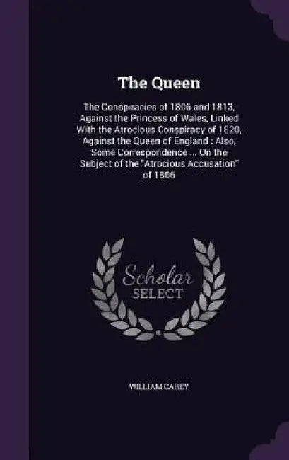 The Queen: The Conspiracies of 1806 and 1813, Against the Princess of Wales, Linked With the Atrocious Conspiracy of 1820, Agains by William Carey