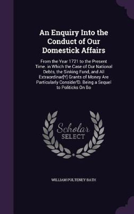 An Enquiry Into the Conduct of Our Domestick Affairs: From the Year 1721 to the Present Time. in Which the Case of Our National Debts, the Sinking Fun by William Pulteney Bath