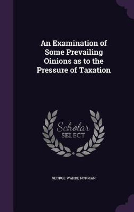 An Examination of Some Prevailing Oinions as to the Pressure of Taxation by George Warde Norman