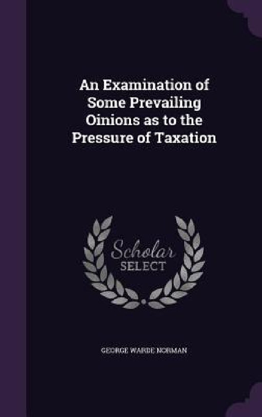 An Examination of Some Prevailing Oinions as to the Pressure of Taxation by George Warde Norman