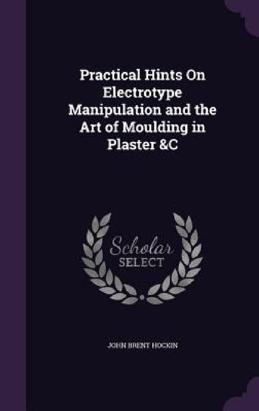 Practical Hints On Electrotype Manipulation and the Art of Moulding in Plaster &C by John Brent Hockin