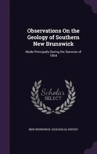 Observations On the Geology of Southern New Brunswick: Made Principally During the Summer of 1864 by New Brunswick Geological Survey