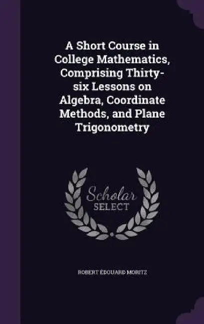 A Short Course in College Mathematics, Comprising Thirty-six Lessons on Algebra, Coordinate Methods, and Plane Trigonometry by Robert Édouard Moritz