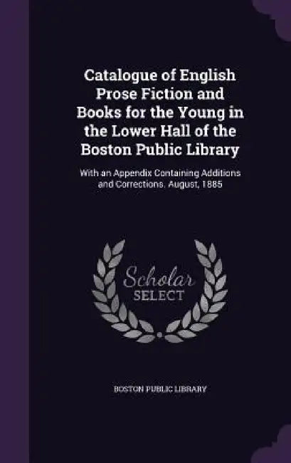 Catalogue of English Prose Fiction and Books for the Young in the Lower Hall of the Boston Public Library: With an Appendix Containing Additions and C by Boston Public Library