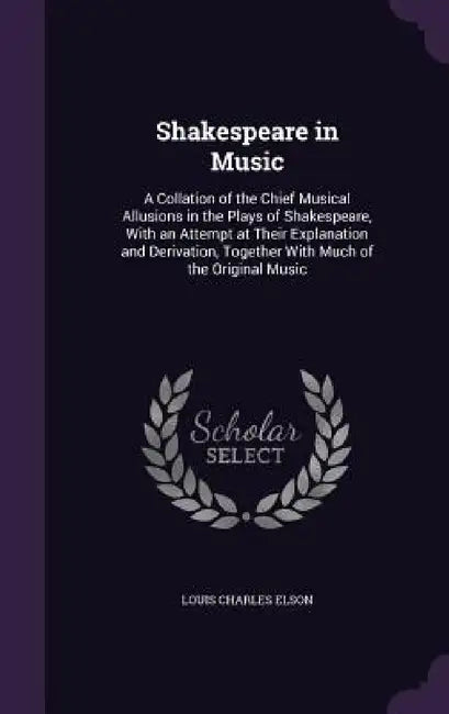 Shakespeare in Music: A Collation of the Chief Musical Allusions in the Plays of Shakespeare, With an Attempt at Their Explanation and Deriv by Louis Charles Elson