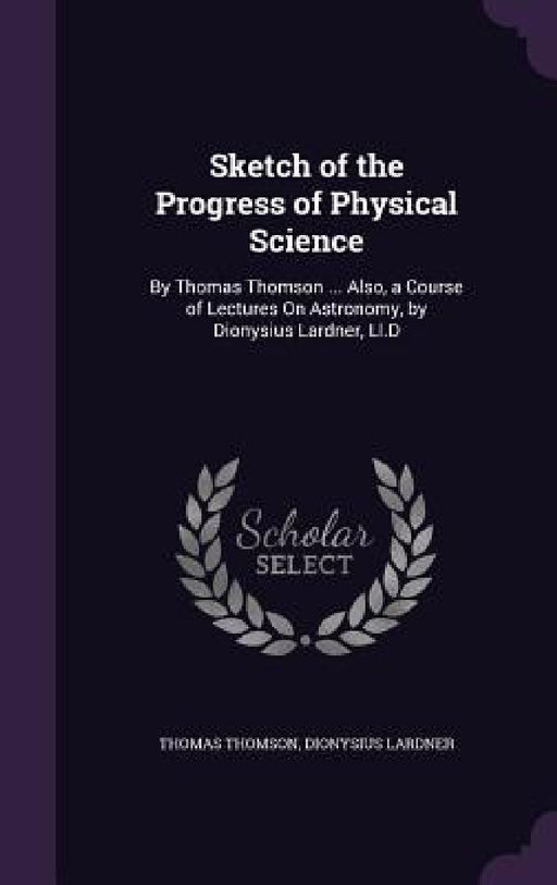 Sketch of the Progress of Physical Science: By Thomas Thomson ... Also, a Course of Lectures On Astronomy, by Dionysius Lardner, Ll.D by Thomas Thomson, Dionysius Lardner