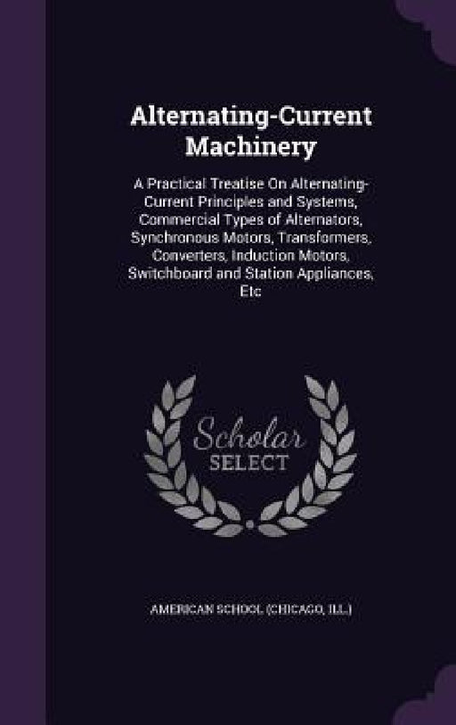 Alternating-Current Machinery: A Practical Treatise On Alternating-Current Principles and Systems, Commercial Types of Alternators, Synchronous Motor by Chicago American School