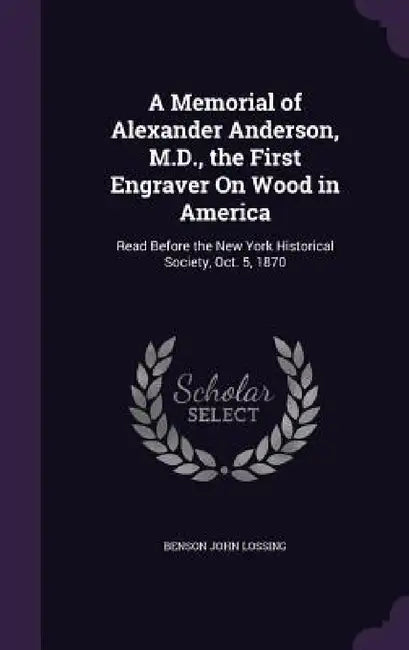 A Memorial of Alexander Anderson, M.D., the First Engraver On Wood in America: Read Before the New York Historical Society, Oct. 5, 1870 by Benson John Lossing