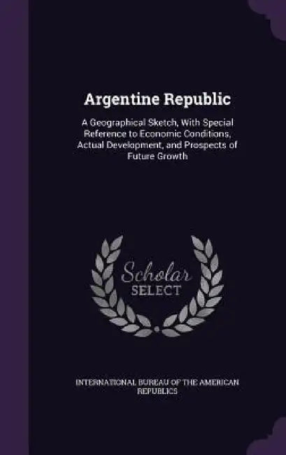 Argentine Republic: A Geographical Sketch, With Special Reference to Economic Conditions, Actual Development, and Prospects of Future Grow by International Bureau of the American Rep