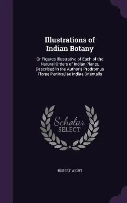 Illustrations of Indian Botany: Or Figures Illustrative of Each of the Natural Orders of Indian Plants, Described in the Author's Prodromus Florae Pen by Robert Wight