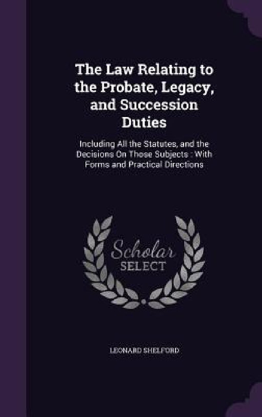 The Law Relating to the Probate, Legacy, and Succession Duties: Including All the Statutes, and the Decisions On Those Subjects: With Forms and Practi by Leonard Shelford