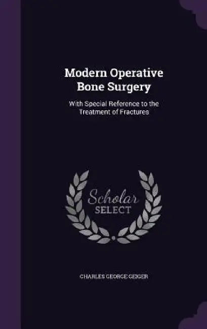 Modern Operative Bone Surgery: With Special Reference to the Treatment of Fractures by Charles George Geiger