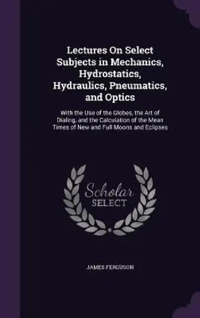 Lectures On Select Subjects in Mechanics, Hydrostatics, Hydraulics, Pneumatics, and Optics: With the Use of the Globes, the Art of Dialing, and the Ca by James Ferguson