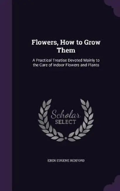 Flowers, How to Grow Them: A Practical Treatise Devoted Mainly to the Care of Indoor Flowers and Plants by Eben Eugene Rexford