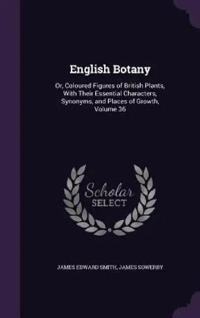 English Botany: Or, Coloured Figures of British Plants, With Their Essential Characters, Synonyms, and Places of Growth, Volume 36 by James Edward Smith, James Sowerby