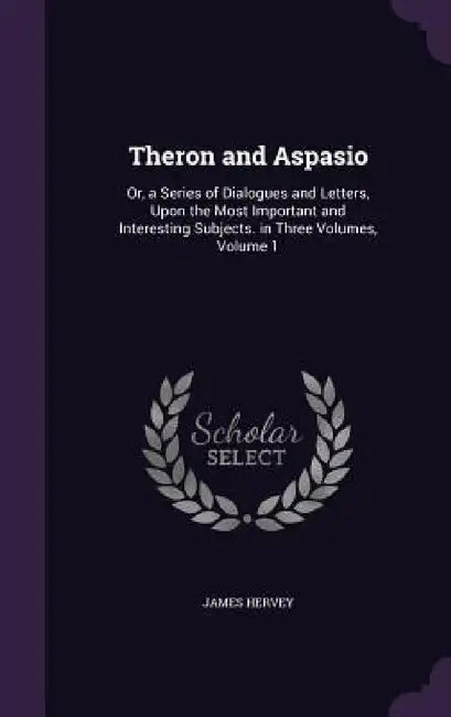 Theron and Aspasio: Or, a Series of Dialogues and Letters, Upon the Most Important and Interesting Subjects. in Three Volumes, Volume 1 by James Hervey