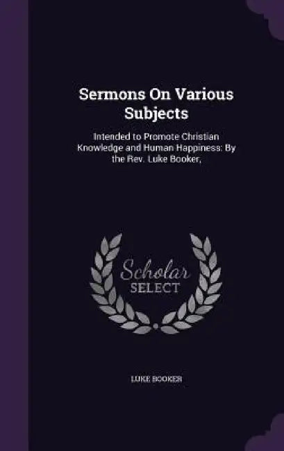 Sermons On Various Subjects: Intended to Promote Christian Knowledge and Human Happiness: By the Rev. Luke Booker, by Luke Booker