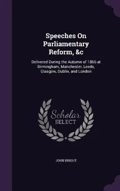 Speeches On Parliamentary Reform, &c: Delivered During the Autumn of 1866 at Birmingham, Manchester, Leeds, Glasgow, Dublin, and London by John Bright
